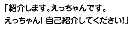 「紹介します。えっちゃんです。えっちゃん！ 自己紹介してください！」