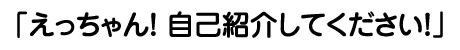 えっちゃん！ 自己紹介してください！